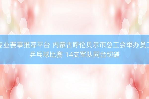 专业赛事推荐平台 内蒙古呼伦贝尔市总工会举办员工乒乓球比赛 14支军队同台切磋