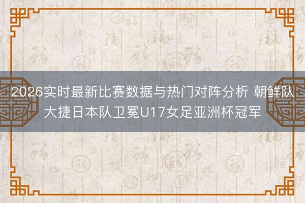 2026实时最新比赛数据与热门对阵分析 朝鲜队大捷日本队卫冕U17女足亚洲杯冠军