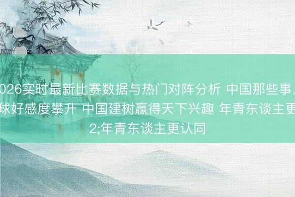2026实时最新比赛数据与热门对阵分析 中国那些事儿｜全球好感度攀升 中国建树赢得天下兴趣 年青东谈主更认同