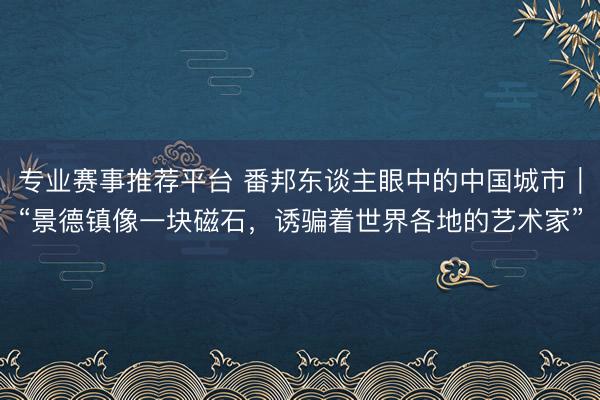 专业赛事推荐平台 番邦东谈主眼中的中国城市｜“景德镇像一块磁石，诱骗着世界各地的艺术家”