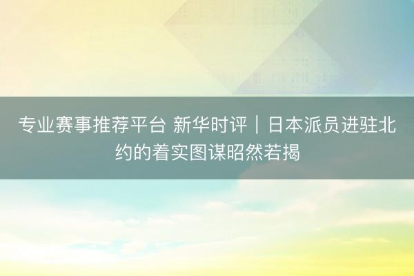 专业赛事推荐平台 新华时评｜日本派员进驻北约的着实图谋昭然若揭