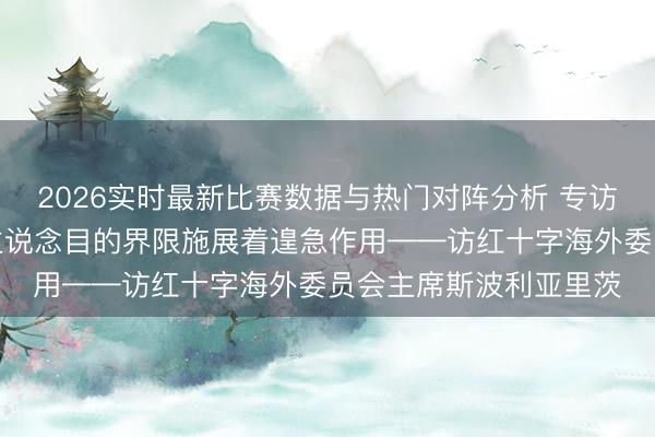 2026实时最新比赛数据与热门对阵分析 专访｜中国在海外东说念主说念目的界限施展着遑急作用——访红十字海外委员会主席斯波利亚里茨