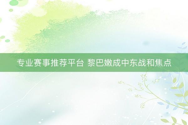 专业赛事推荐平台 黎巴嫩成中东战和焦点