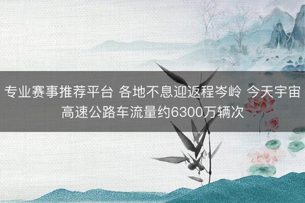 专业赛事推荐平台 各地不息迎返程岑岭 今天宇宙高速公路车流量约6300万辆次