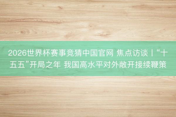2026世界杯赛事竞猜中国官网 焦点访谈丨“十五五”开局之年 我国高水平对外敞开接续鞭策