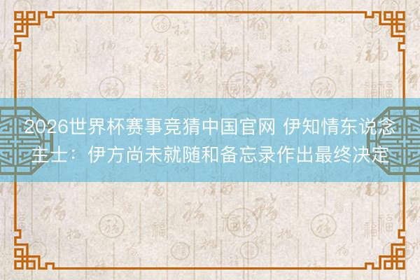 2026世界杯赛事竞猜中国官网 伊知情东说念主士：伊方尚未就随和备忘录作出最终决定