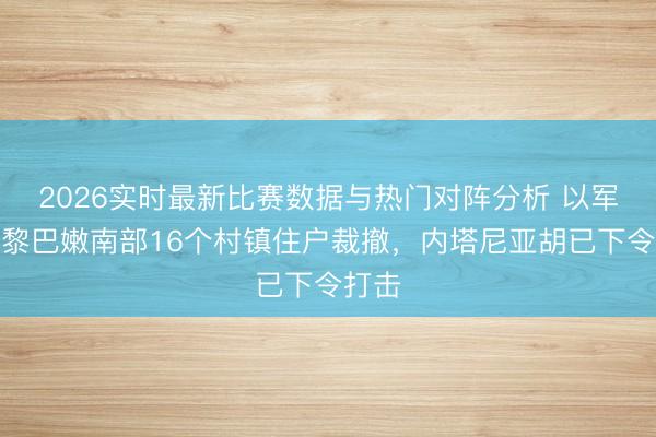 2026实时最新比赛数据与热门对阵分析 以军条目黎巴嫩南部16个村镇住户裁撤，内塔尼亚胡已下令打击