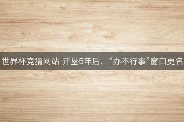 世界杯竞猜网站 开垦5年后，“办不行事”窗口更名
