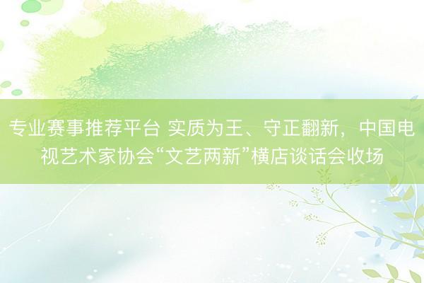 专业赛事推荐平台 实质为王、守正翻新，中国电视艺术家协会“文艺两新”横店谈话会收场