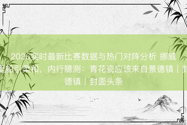 2026实时最新比赛数据与热门对阵分析 挪威打捞千里船引柔和，内行臆测：青花瓷应该来自景德镇｜封面头条