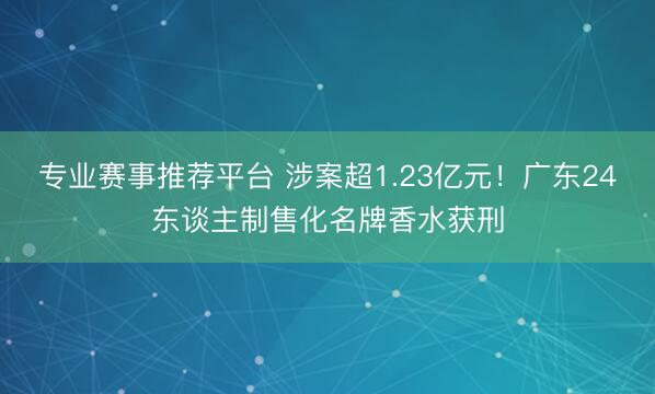 专业赛事推荐平台 涉案超1.23亿元！广东24东谈主制售化名牌香水获刑