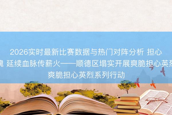 2026实时最新比赛数据与热门对阵分析 担心先烈铸忠魂 延续血脉传薪火——顺德区塌实开展爽脆担心英烈系列行动