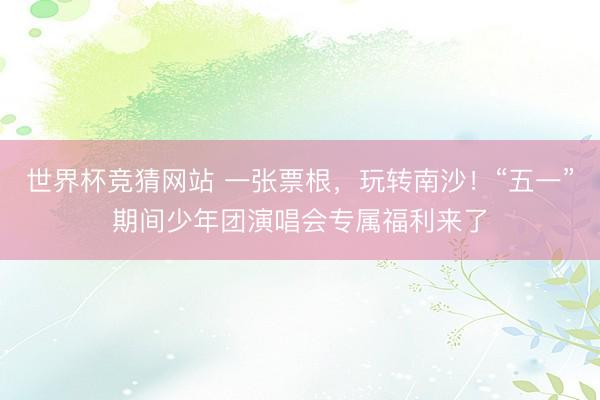 世界杯竞猜网站 一张票根,玩转南沙!“五一”期间少年团演唱会专属福利来了