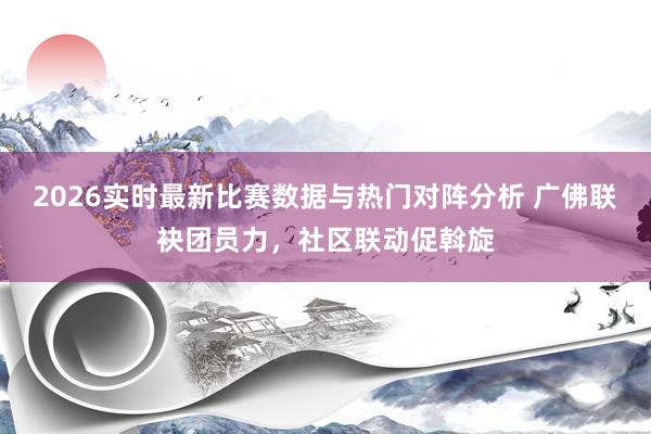 2026实时最新比赛数据与热门对阵分析 广佛联袂团员力，社区联动促斡旋