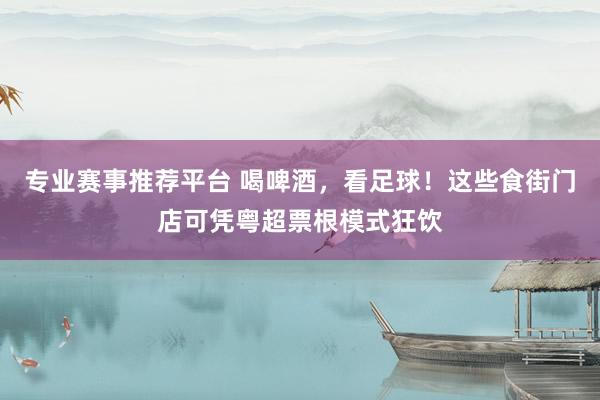 专业赛事推荐平台 喝啤酒，看足球！这些食街门店可凭粤超票根模式狂饮