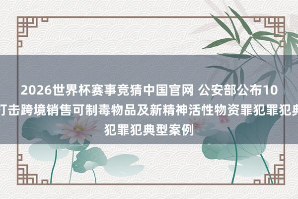 2026世界杯赛事竞猜中国官网 公安部公布10起照章打击跨境销售可制毒物品及新精神活性物资罪犯罪犯典型案例