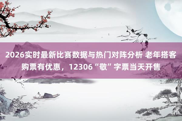 2026实时最新比赛数据与热门对阵分析 老年搭客购票有优惠，12306“敬”字票当天开售