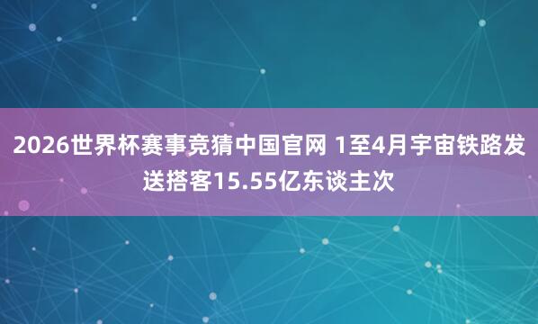 2026世界杯赛事竞猜中国官网 1至4月宇宙铁路发送搭客15.55亿东谈主次