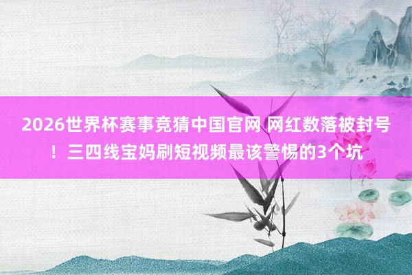 2026世界杯赛事竞猜中国官网 网红数落被封号！三四线宝妈刷短视频最该警惕的3个坑