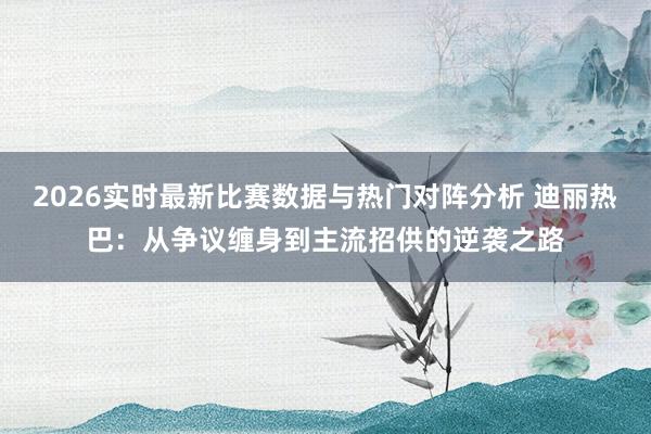 2026实时最新比赛数据与热门对阵分析 迪丽热巴：从争议缠身到主流招供的逆袭之路