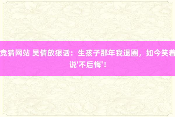 世界杯竞猜网站 吴倩放狠话：生孩子那年我退圈，如今笑着对全网说'不后悔'！