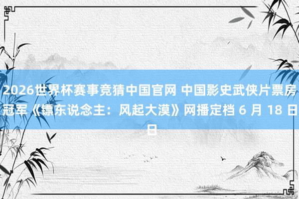2026世界杯赛事竞猜中国官网 中国影史武侠片票房冠军《镖东说念主：风起大漠》网播定档 6 月 18 日
