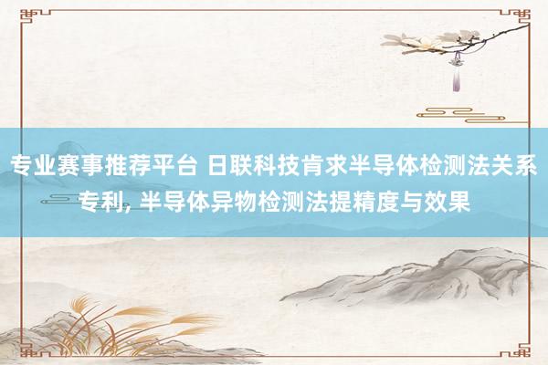 专业赛事推荐平台 日联科技肯求半导体检测法关系专利, 半导体异物检测法提精度与效果