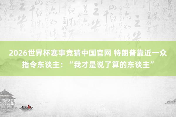 2026世界杯赛事竞猜中国官网 特朗普靠近一众指令东谈主：“我才是说了算的东谈主”