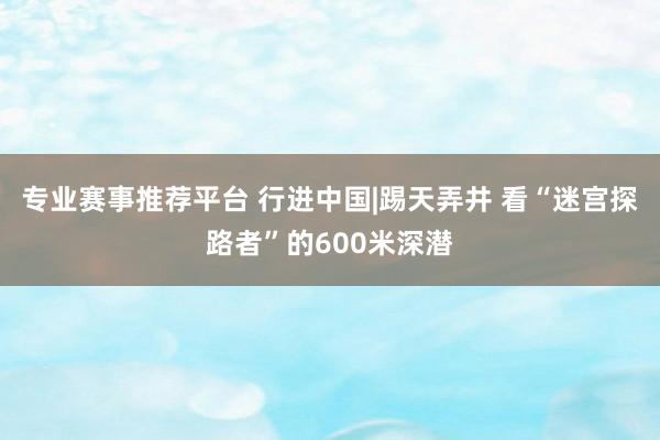 专业赛事推荐平台 行进中国|踢天弄井 看“迷宫探路者”的600米深潜