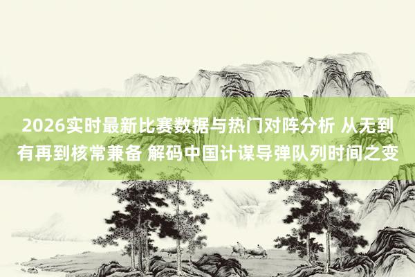 2026实时最新比赛数据与热门对阵分析 从无到有再到核常兼备 解码中国计谋导弹队列时间之变