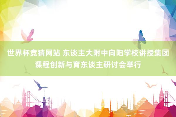 世界杯竞猜网站 东谈主大附中向阳学校讲授集团课程创新与育东谈主研讨会举行