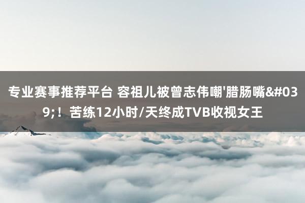 专业赛事推荐平台 容祖儿被曾志伟嘲'腊肠嘴'！苦练12小时/天终成TVB收视女王