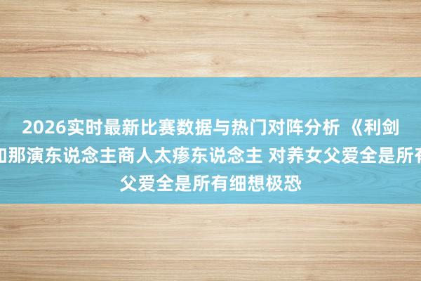 2026实时最新比赛数据与热门对阵分析 《利剑玫瑰》阿如那演东说念主商人太瘆东说念主 对养女父爱全是所有细想极恐