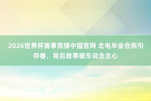 2026世界杯赛事竞猜中国官网 北电毕业合照引存眷，背后故事暖东说念主心